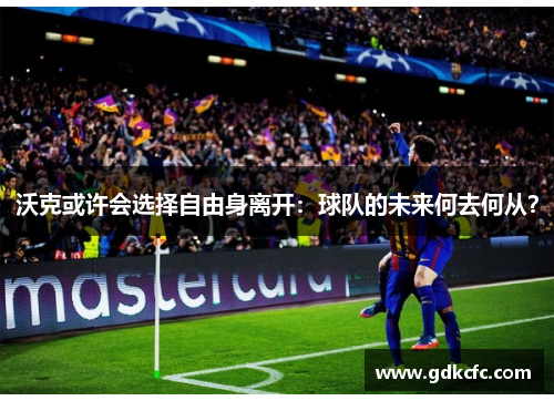 沃克或许会选择自由身离开：球队的未来何去何从？